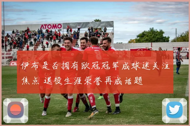 伊布是否拥有欧冠冠军成球迷关注焦点 退役生涯荣誉再成话题