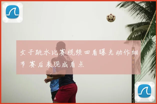 女子跳水比赛视频回看曝光动作细节 赛后表现成看点