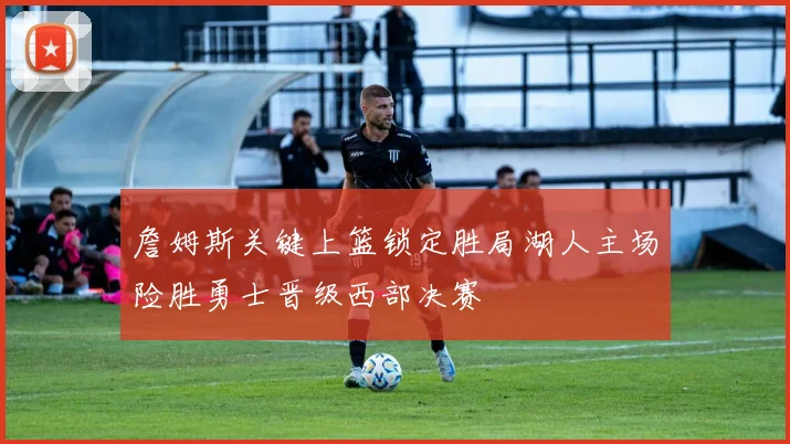 詹姆斯关键上篮锁定胜局湖人主场险胜勇士晋级西部决赛