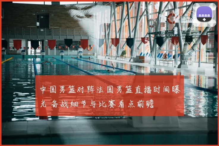 中国男篮对阵法国男篮直播时间曝光 备战细节与比赛看点前瞻