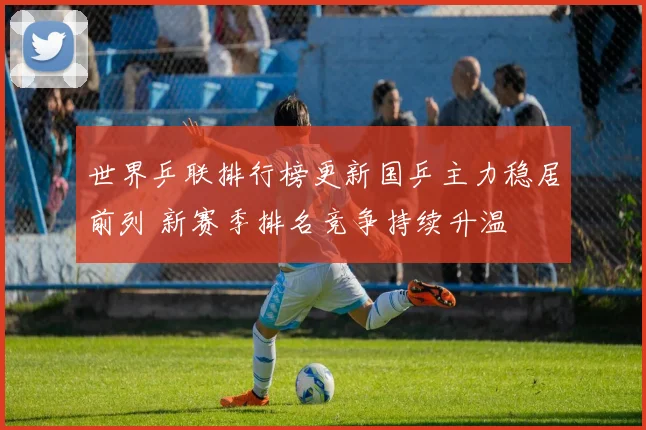 世界乒联排行榜更新国乒主力稳居前列 新赛季排名竞争持续升温