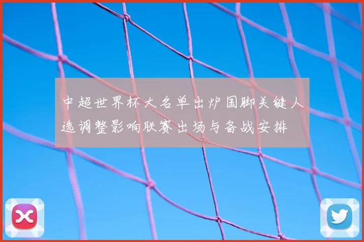 中超世界杯大名单出炉国脚关键人选调整影响联赛出场与备战安排