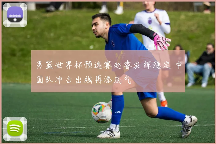 男篮世界杯预选赛赵睿发挥稳定 中国队冲击出线再添底气