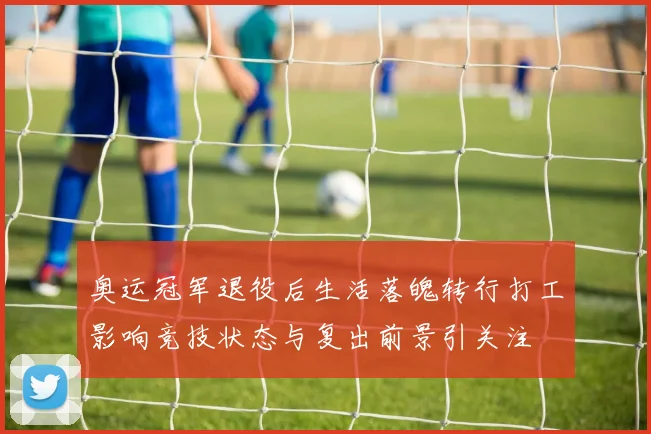 奥运冠军退役后生活落魄转行打工影响竞技状态与复出前景引关注