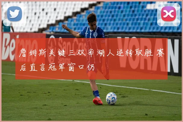 詹姆斯关键三双率湖人逆转取胜 赛后直言冠军窗口仍