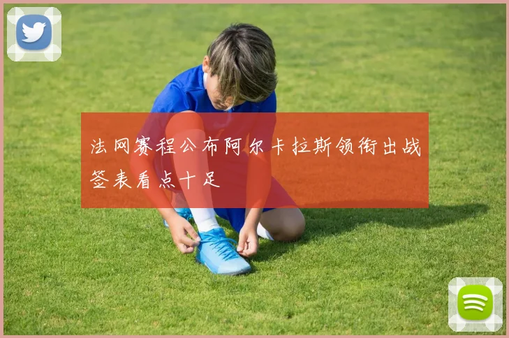 法网赛程公布阿尔卡拉斯领衔出战签表看点十足