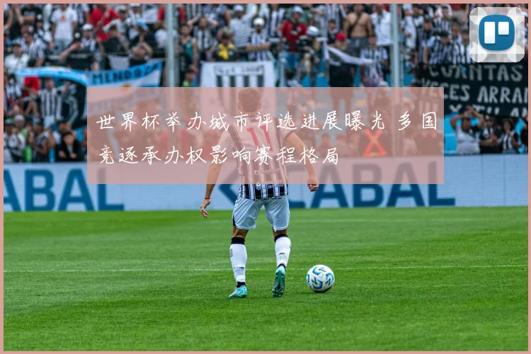 世界杯举办城市评选进展曝光 多国竞逐承办权影响赛程格局