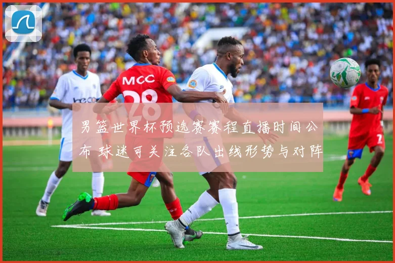 男篮世界杯预选赛赛程直播时间公布 球迷可关注各队出线形势与对阵看点