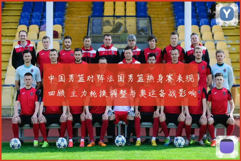 中国男篮对阵法国男篮热身赛表现回顾 主力轮换调整与奥运备战影响