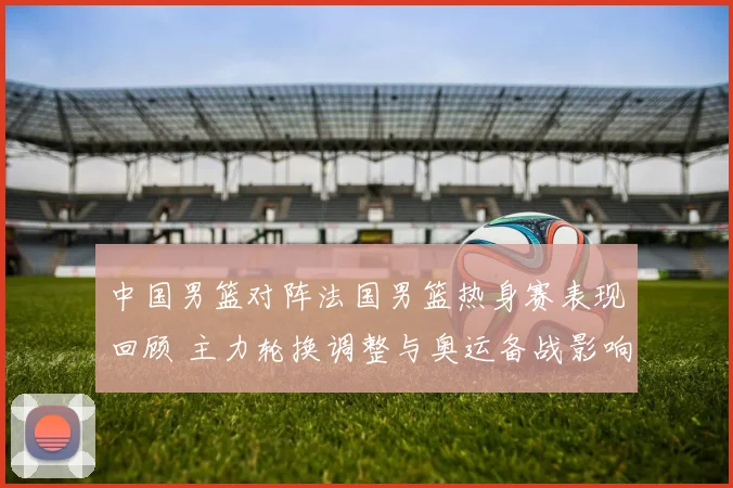 中国男篮对阵法国男篮热身赛表现回顾 主力轮换调整与奥运备战影响
