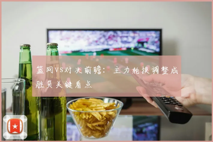 篮网vs对决前瞻：主力轮换调整成胜负关键看点