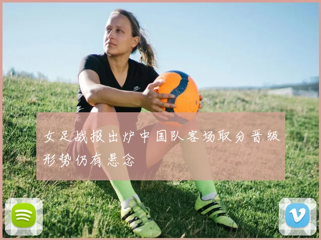 女足战报出炉中国队客场取分晋级形势仍有悬念