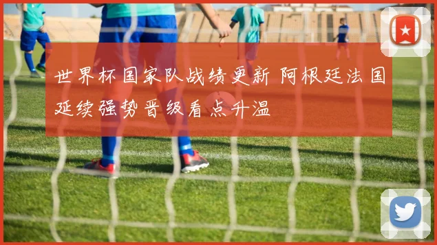 世界杯国家队战绩更新 阿根廷法国延续强势晋级看点升温