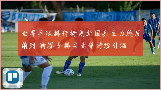 世界乒联排行榜更新国乒主力稳居前列 新赛季排名竞争持续升温