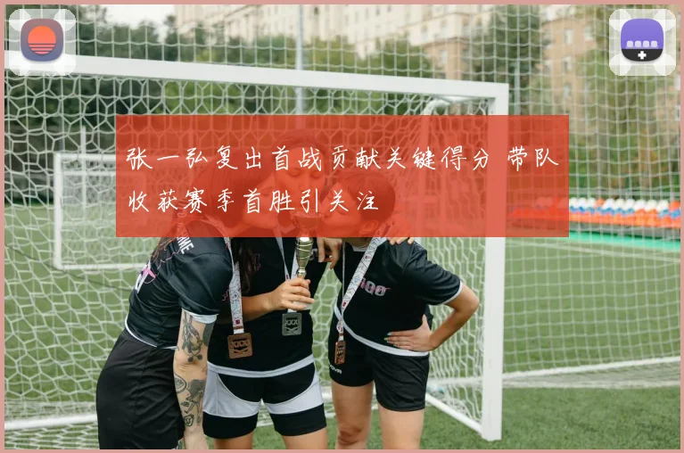 张一弘复出首战贡献关键得分 带队收获赛季首胜引关注