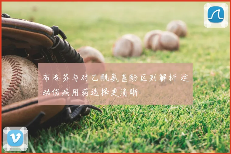 布洛芬与对乙酰氨基酚区别解析 运动伤病用药选择更清晰