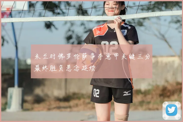 米兰对佛罗伦萨争夺意甲关键三分最终胜负悬念延续