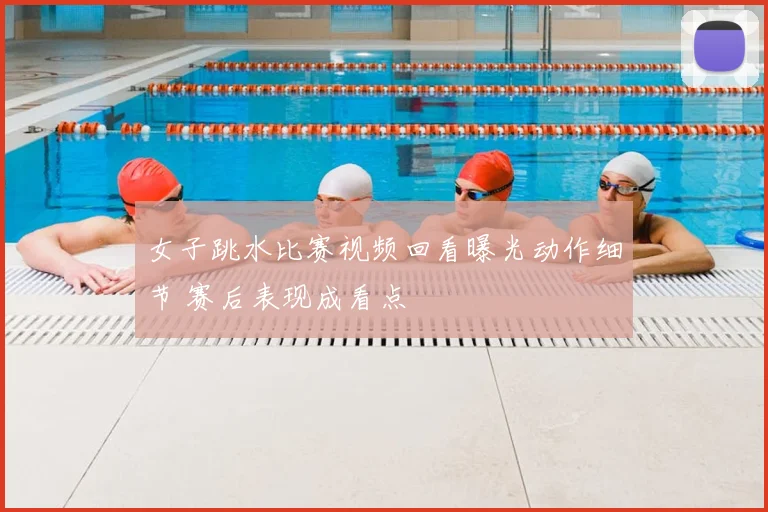 女子跳水比赛视频回看曝光动作细节 赛后表现成看点