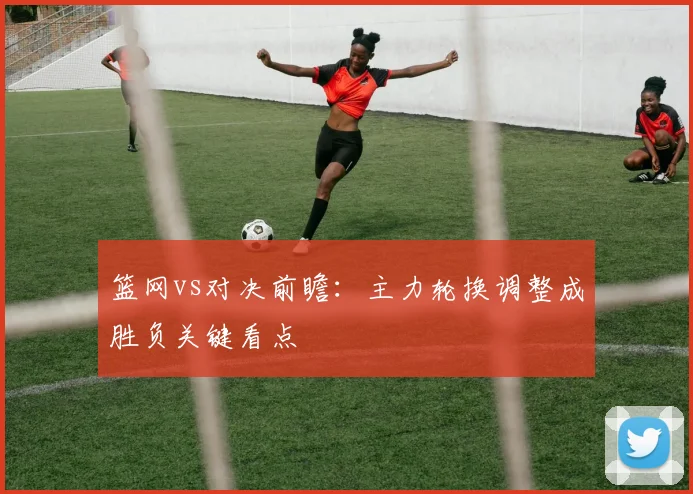 篮网vs对决前瞻:主力轮换调整成胜负关键看点