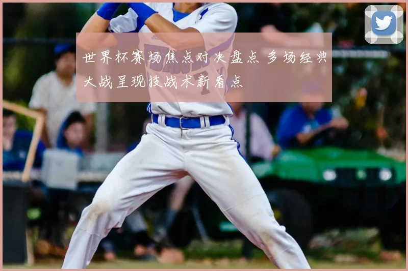 世界杯赛场焦点对决盘点 多场经典大战呈现技战术新看点