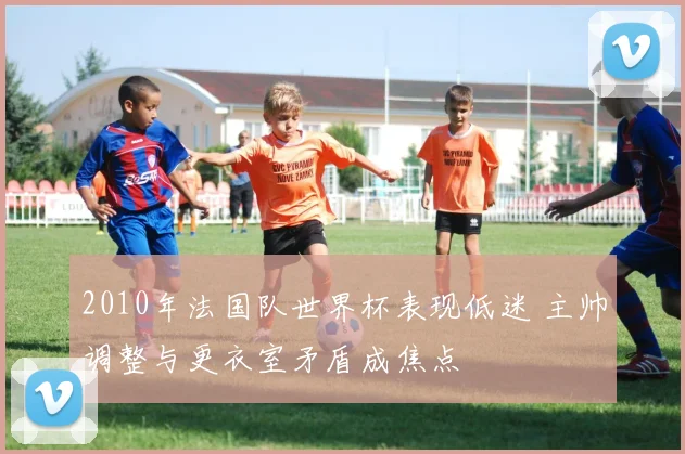 2010年法国队世界杯表现低迷 主帅调整与更衣室矛盾成焦点