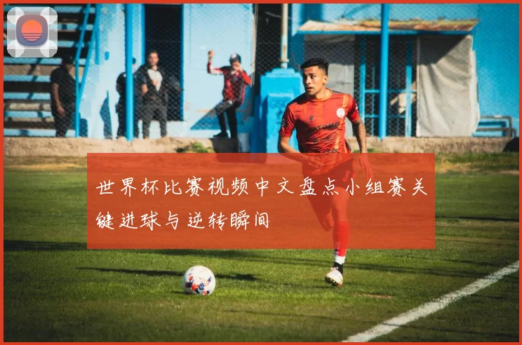 世界杯比赛视频中文盘点小组赛关键进球与逆转瞬间