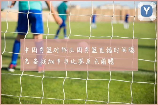 中国男篮对阵法国男篮直播时间曝光 备战细节与比赛看点前瞻