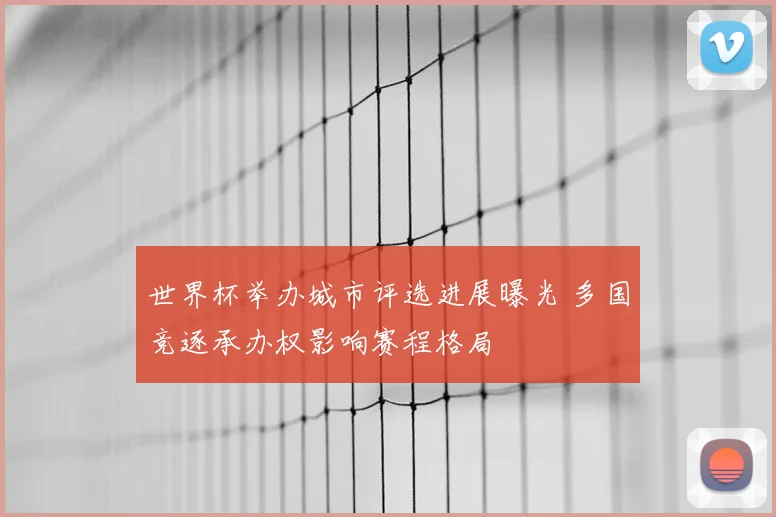 世界杯举办城市评选进展曝光 多国竞逐承办权影响赛程格局