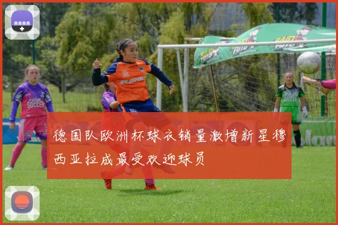 德国队欧洲杯球衣销量激增新星穆西亚拉成最受欢迎球员