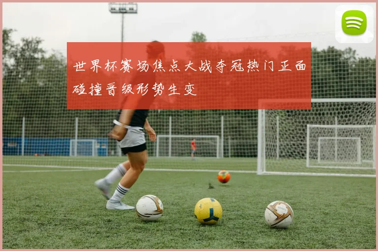 世界杯赛场焦点大战夺冠热门正面碰撞晋级形势生变