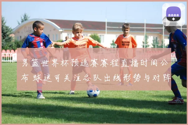 男篮世界杯预选赛赛程直播时间公布 球迷可关注各队出线形势与对阵看点