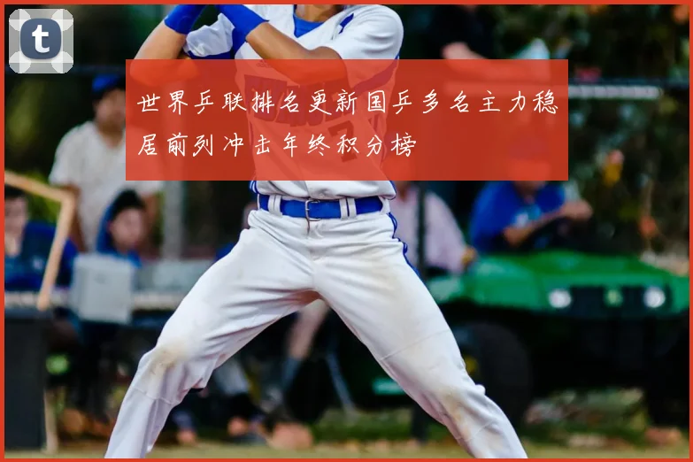 世界乒联排名更新国乒多名主力稳居前列冲击年终积分榜
