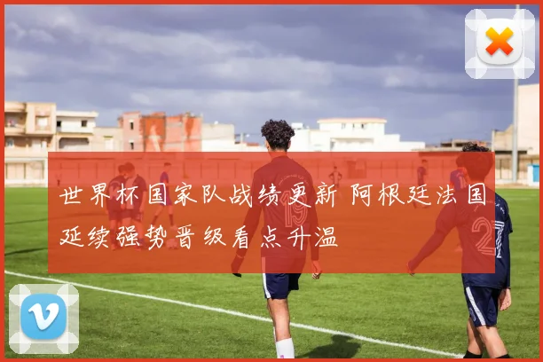 世界杯国家队战绩更新 阿根廷法国延续强势晋级看点升温