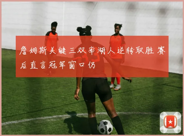 詹姆斯关键三双率湖人逆转取胜 赛后直言冠军窗口仍