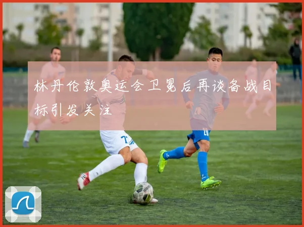 林丹伦敦奥运会卫冕后再谈备战目标引发关注