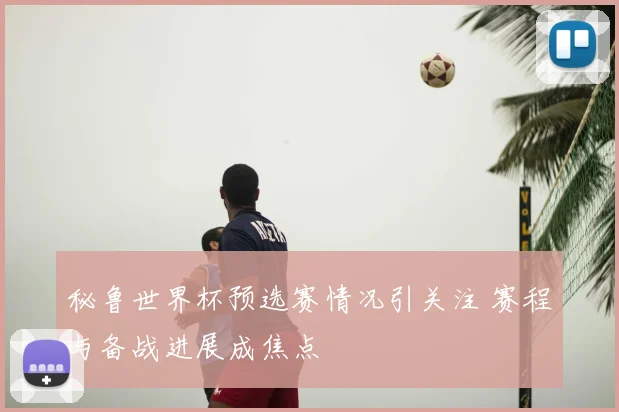 秘鲁世界杯预选赛情况引关注 赛程与备战进展成焦点