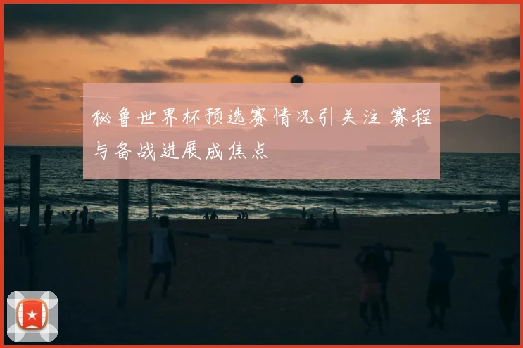 秘鲁世界杯预选赛情况引关注 赛程与备战进展成焦点
