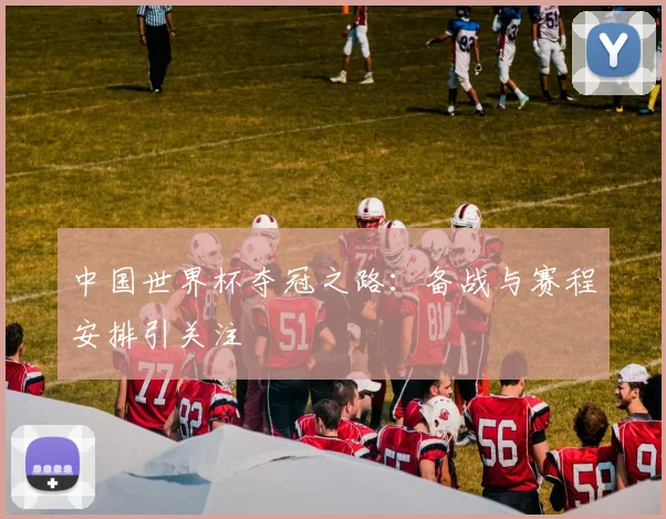 中国世界杯夺冠之路：备战与赛程安排引关注
