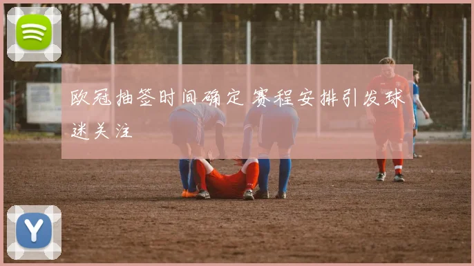 欧冠抽签时间确定 赛程安排引发球迷关注