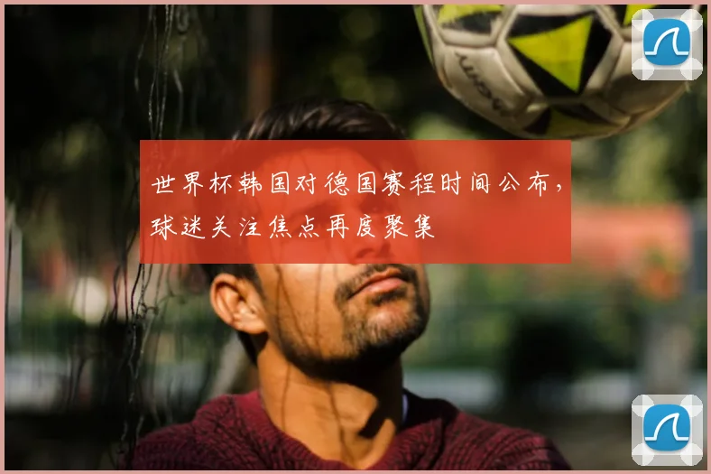 世界杯韩国对德国赛程时间公布，球迷关注焦点再度聚集